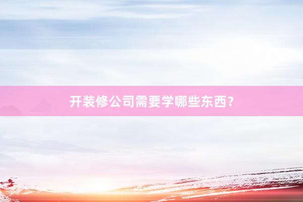 开装修公司需要学哪些东西？