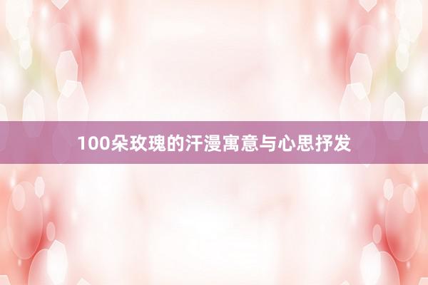 100朵玫瑰的汗漫寓意与心思抒发