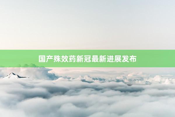 国产殊效药新冠最新进展发布