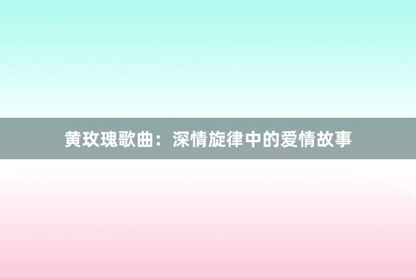 黄玫瑰歌曲：深情旋律中的爱情故事