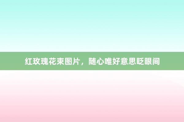 红玫瑰花束图片，随心唯好意思眨眼间